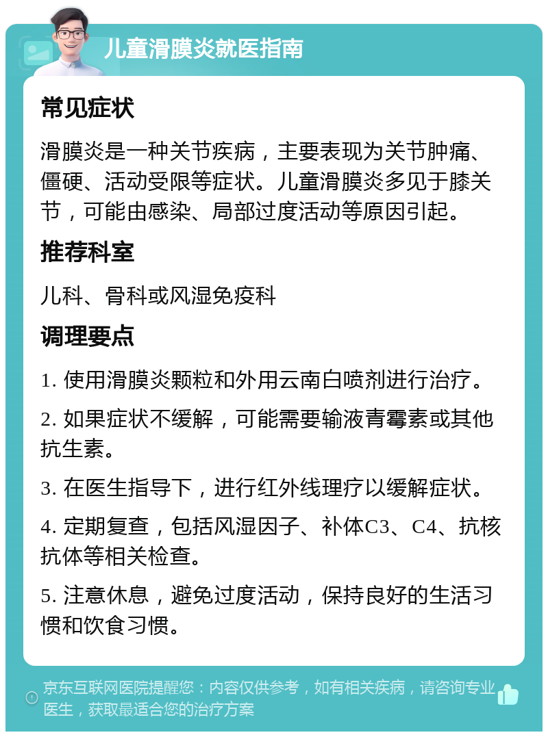 儿童滑膜炎就医指南 常见症状 滑膜炎是一种关节疾病，主要表现为关节肿痛、僵硬、活动受限等症状。儿童滑膜炎多见于膝关节，可能由感染、局部过度活动等原因引起。 推荐科室 儿科、骨科或风湿免疫科 调理要点 1. 使用滑膜炎颗粒和外用云南白喷剂进行治疗。 2. 如果症状不缓解，可能需要输液青霉素或其他抗生素。 3. 在医生指导下，进行红外线理疗以缓解症状。 4. 定期复查，包括风湿因子、补体C3、C4、抗核抗体等相关检查。 5. 注意休息，避免过度活动，保持良好的生活习惯和饮食习惯。