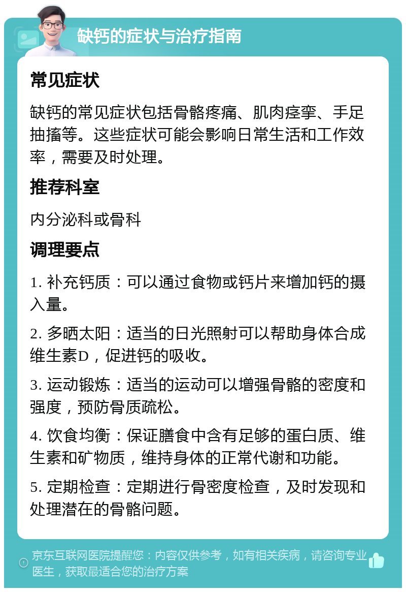 缺钙的症状与治疗指南 常见症状 缺钙的常见症状包括骨骼疼痛、肌肉痉挛、手足抽搐等。这些症状可能会影响日常生活和工作效率，需要及时处理。 推荐科室 内分泌科或骨科 调理要点 1. 补充钙质：可以通过食物或钙片来增加钙的摄入量。 2. 多晒太阳：适当的日光照射可以帮助身体合成维生素D，促进钙的吸收。 3. 运动锻炼：适当的运动可以增强骨骼的密度和强度，预防骨质疏松。 4. 饮食均衡：保证膳食中含有足够的蛋白质、维生素和矿物质，维持身体的正常代谢和功能。 5. 定期检查：定期进行骨密度检查，及时发现和处理潜在的骨骼问题。