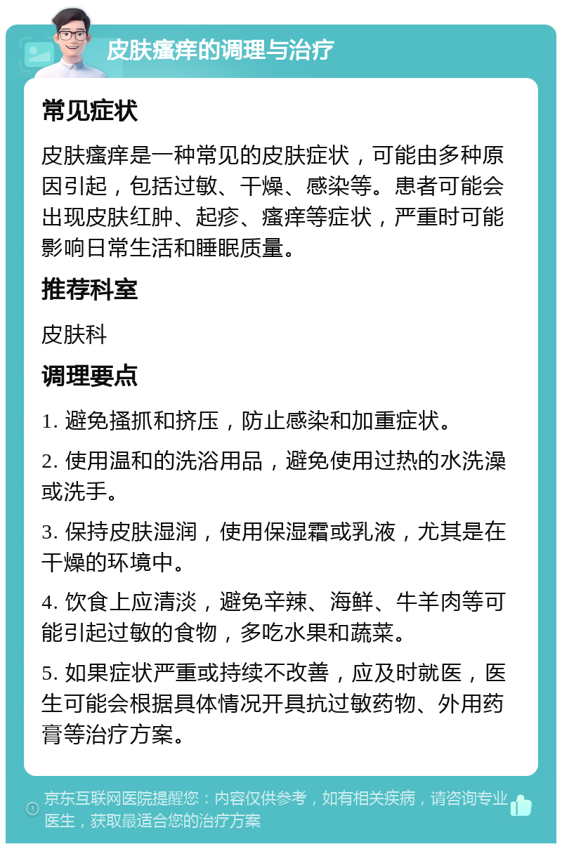 皮肤瘙痒的调理与治疗 常见症状 皮肤瘙痒是一种常见的皮肤症状，可能由多种原因引起，包括过敏、干燥、感染等。患者可能会出现皮肤红肿、起疹、瘙痒等症状，严重时可能影响日常生活和睡眠质量。 推荐科室 皮肤科 调理要点 1. 避免搔抓和挤压，防止感染和加重症状。 2. 使用温和的洗浴用品，避免使用过热的水洗澡或洗手。 3. 保持皮肤湿润，使用保湿霜或乳液，尤其是在干燥的环境中。 4. 饮食上应清淡，避免辛辣、海鲜、牛羊肉等可能引起过敏的食物，多吃水果和蔬菜。 5. 如果症状严重或持续不改善，应及时就医，医生可能会根据具体情况开具抗过敏药物、外用药膏等治疗方案。