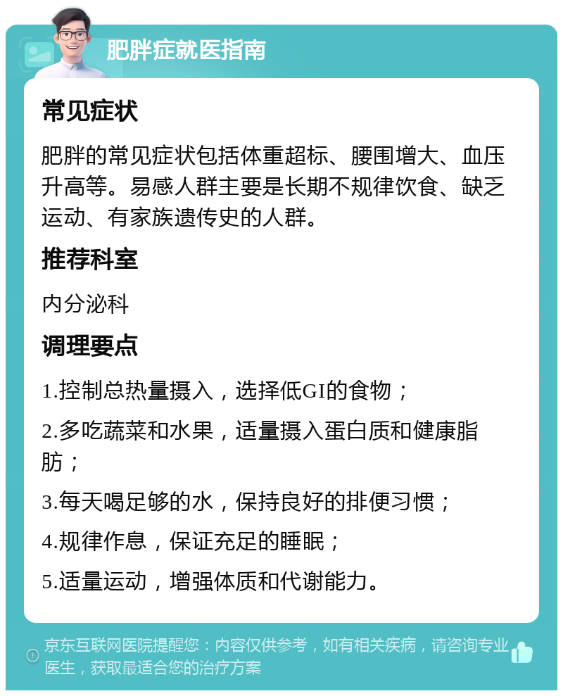 肥胖症就医指南 常见症状 肥胖的常见症状包括体重超标、腰围增大、血压升高等。易感人群主要是长期不规律饮食、缺乏运动、有家族遗传史的人群。 推荐科室 内分泌科 调理要点 1.控制总热量摄入，选择低GI的食物； 2.多吃蔬菜和水果，适量摄入蛋白质和健康脂肪； 3.每天喝足够的水，保持良好的排便习惯； 4.规律作息，保证充足的睡眠； 5.适量运动，增强体质和代谢能力。