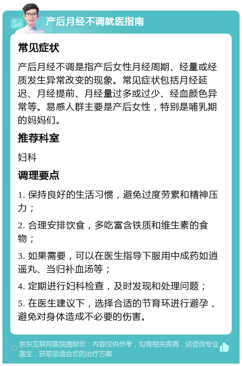 产后月经不调就医指南 常见症状 产后月经不调是指产后女性月经周期、经量或经质发生异常改变的现象。常见症状包括月经延迟、月经提前、月经量过多或过少、经血颜色异常等。易感人群主要是产后女性，特别是哺乳期的妈妈们。 推荐科室 妇科 调理要点 1. 保持良好的生活习惯，避免过度劳累和精神压力； 2. 合理安排饮食，多吃富含铁质和维生素的食物； 3. 如果需要，可以在医生指导下服用中成药如逍遥丸、当归补血汤等； 4. 定期进行妇科检查，及时发现和处理问题； 5. 在医生建议下，选择合适的节育环进行避孕，避免对身体造成不必要的伤害。