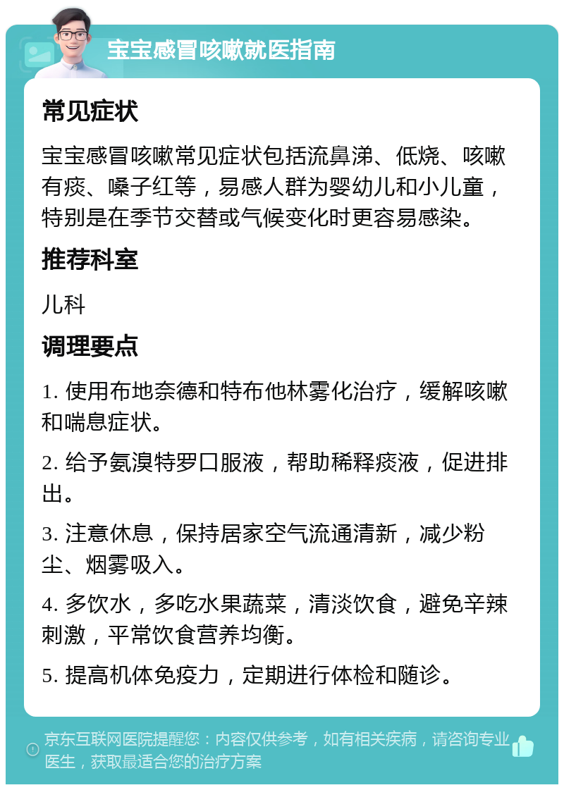 宝宝感冒咳嗽就医指南 常见症状 宝宝感冒咳嗽常见症状包括流鼻涕、低烧、咳嗽有痰、嗓子红等，易感人群为婴幼儿和小儿童，特别是在季节交替或气候变化时更容易感染。 推荐科室 儿科 调理要点 1. 使用布地奈德和特布他林雾化治疗，缓解咳嗽和喘息症状。 2. 给予氨溴特罗口服液，帮助稀释痰液，促进排出。 3. 注意休息，保持居家空气流通清新，减少粉尘、烟雾吸入。 4. 多饮水，多吃水果蔬菜，清淡饮食，避免辛辣刺激，平常饮食营养均衡。 5. 提高机体免疫力，定期进行体检和随诊。