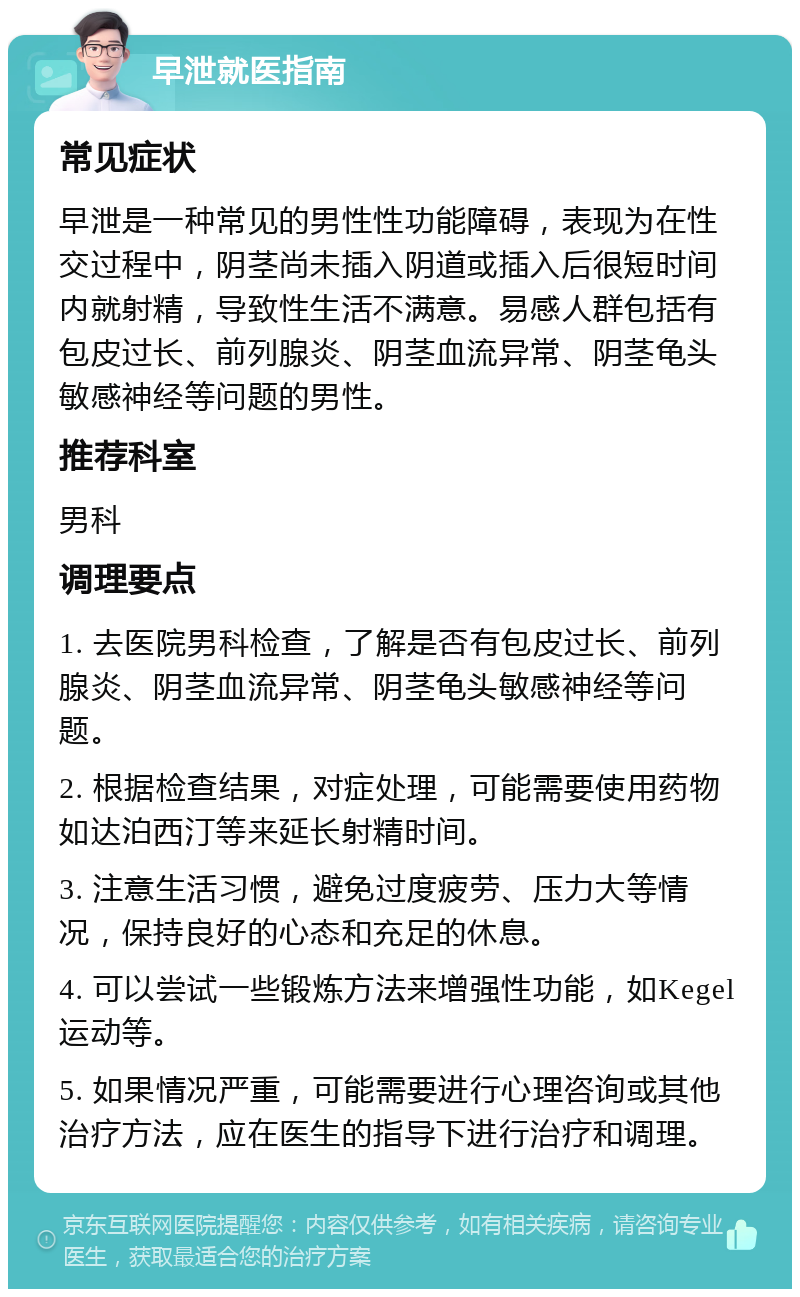 早泄就医指南 常见症状 早泄是一种常见的男性性功能障碍，表现为在性交过程中，阴茎尚未插入阴道或插入后很短时间内就射精，导致性生活不满意。易感人群包括有包皮过长、前列腺炎、阴茎血流异常、阴茎龟头敏感神经等问题的男性。 推荐科室 男科 调理要点 1. 去医院男科检查，了解是否有包皮过长、前列腺炎、阴茎血流异常、阴茎龟头敏感神经等问题。 2. 根据检查结果，对症处理，可能需要使用药物如达泊西汀等来延长射精时间。 3. 注意生活习惯，避免过度疲劳、压力大等情况，保持良好的心态和充足的休息。 4. 可以尝试一些锻炼方法来增强性功能，如Kegel运动等。 5. 如果情况严重，可能需要进行心理咨询或其他治疗方法，应在医生的指导下进行治疗和调理。