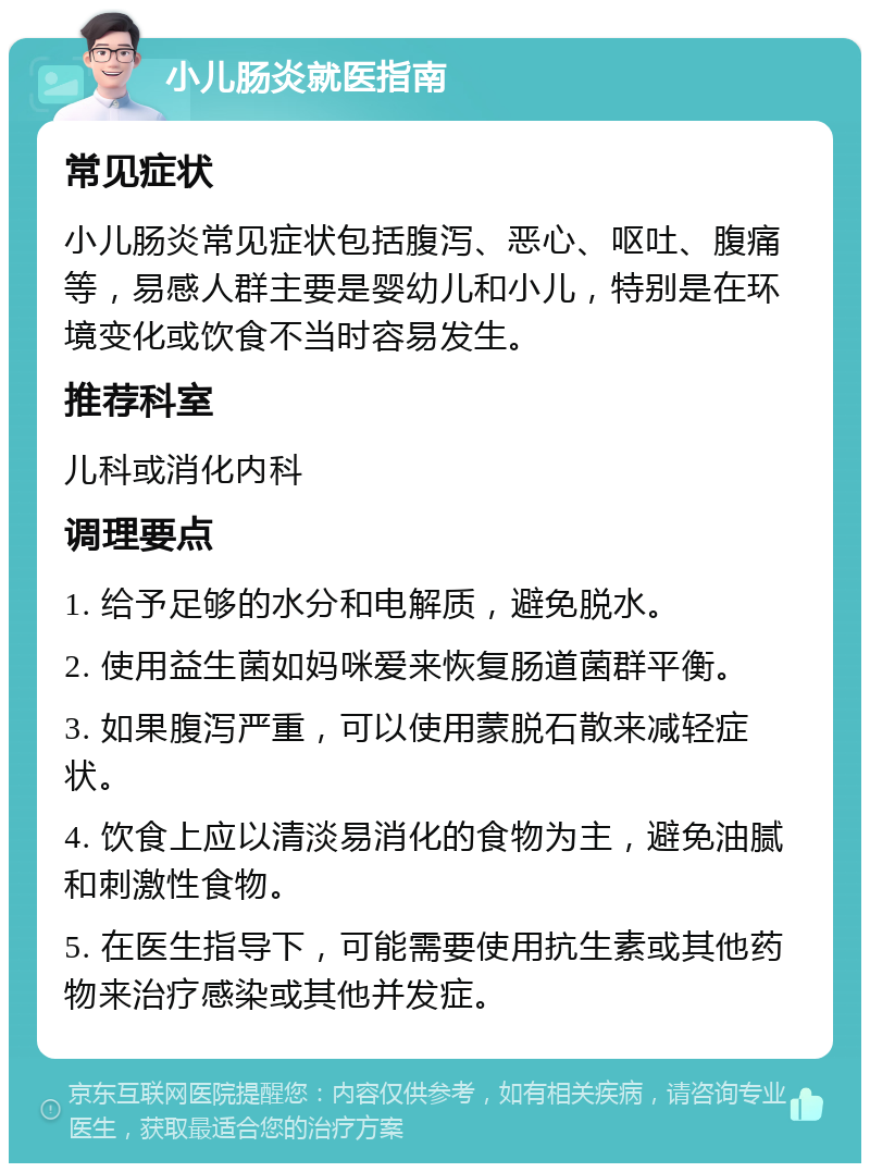 小儿肠炎就医指南 常见症状 小儿肠炎常见症状包括腹泻、恶心、呕吐、腹痛等，易感人群主要是婴幼儿和小儿，特别是在环境变化或饮食不当时容易发生。 推荐科室 儿科或消化内科 调理要点 1. 给予足够的水分和电解质，避免脱水。 2. 使用益生菌如妈咪爱来恢复肠道菌群平衡。 3. 如果腹泻严重，可以使用蒙脱石散来减轻症状。 4. 饮食上应以清淡易消化的食物为主，避免油腻和刺激性食物。 5. 在医生指导下，可能需要使用抗生素或其他药物来治疗感染或其他并发症。