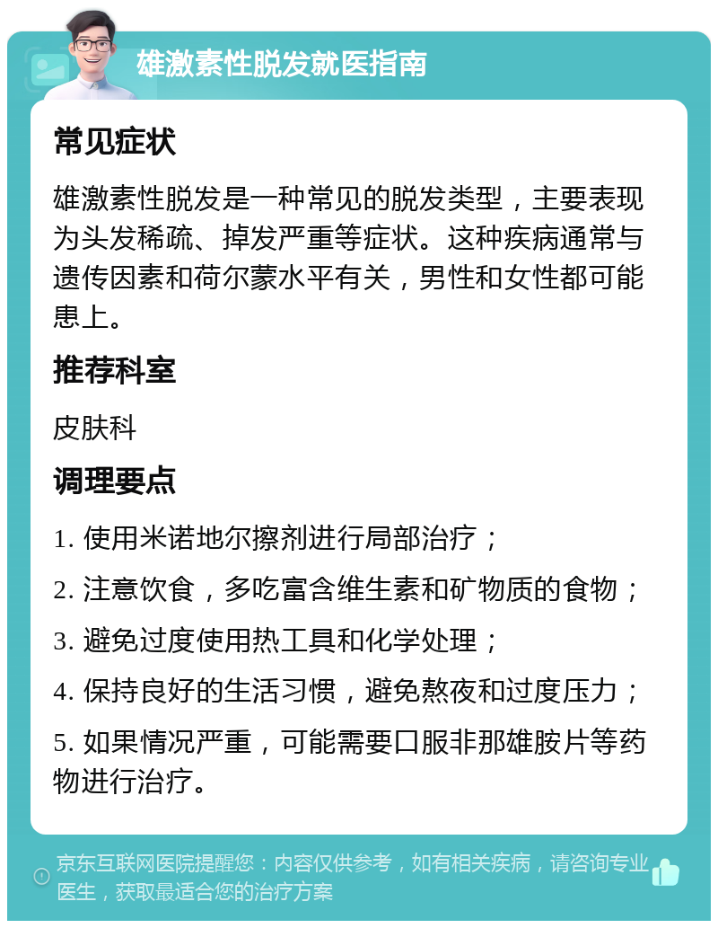 雄激素性脱发就医指南 常见症状 雄激素性脱发是一种常见的脱发类型，主要表现为头发稀疏、掉发严重等症状。这种疾病通常与遗传因素和荷尔蒙水平有关，男性和女性都可能患上。 推荐科室 皮肤科 调理要点 1. 使用米诺地尔擦剂进行局部治疗； 2. 注意饮食，多吃富含维生素和矿物质的食物； 3. 避免过度使用热工具和化学处理； 4. 保持良好的生活习惯，避免熬夜和过度压力； 5. 如果情况严重，可能需要口服非那雄胺片等药物进行治疗。