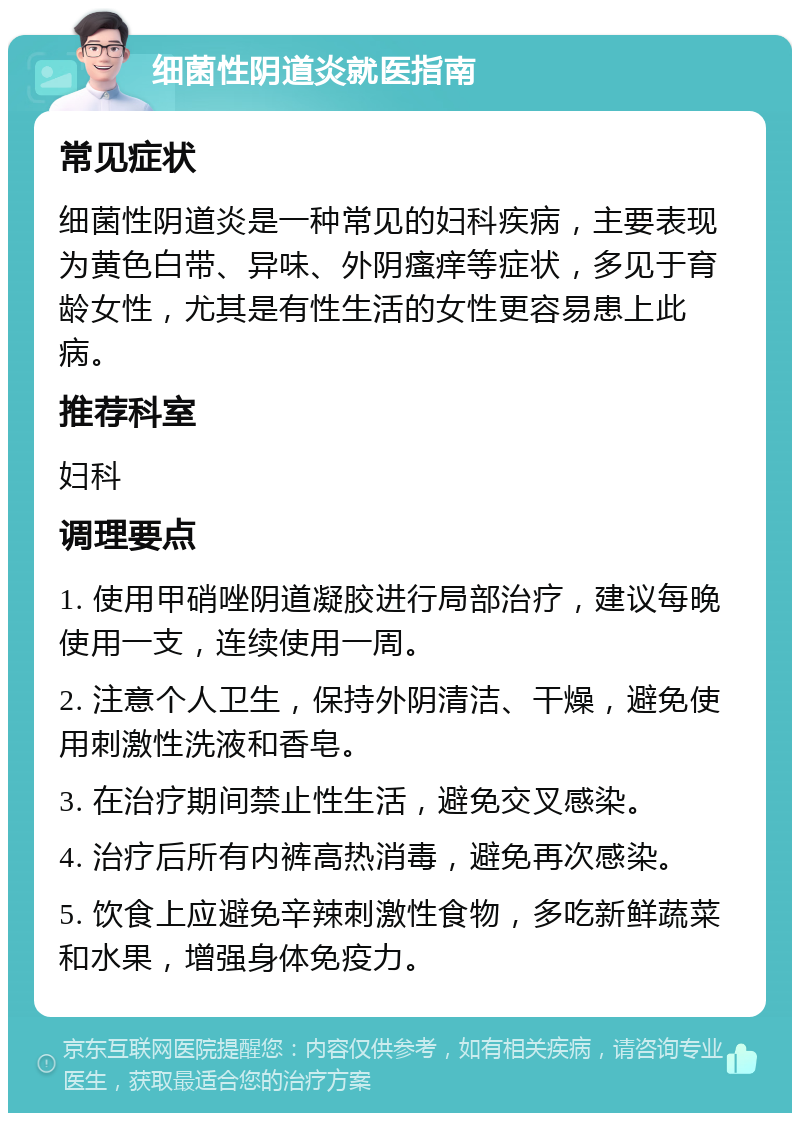 细菌性阴道炎就医指南 常见症状 细菌性阴道炎是一种常见的妇科疾病，主要表现为黄色白带、异味、外阴瘙痒等症状，多见于育龄女性，尤其是有性生活的女性更容易患上此病。 推荐科室 妇科 调理要点 1. 使用甲硝唑阴道凝胶进行局部治疗，建议每晚使用一支，连续使用一周。 2. 注意个人卫生，保持外阴清洁、干燥，避免使用刺激性洗液和香皂。 3. 在治疗期间禁止性生活，避免交叉感染。 4. 治疗后所有内裤高热消毒，避免再次感染。 5. 饮食上应避免辛辣刺激性食物，多吃新鲜蔬菜和水果，增强身体免疫力。