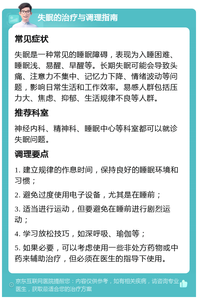 失眠的治疗与调理指南 常见症状 失眠是一种常见的睡眠障碍，表现为入睡困难、睡眠浅、易醒、早醒等。长期失眠可能会导致头痛、注意力不集中、记忆力下降、情绪波动等问题，影响日常生活和工作效率。易感人群包括压力大、焦虑、抑郁、生活规律不良等人群。 推荐科室 神经内科、精神科、睡眠中心等科室都可以就诊失眠问题。 调理要点 1. 建立规律的作息时间，保持良好的睡眠环境和习惯； 2. 避免过度使用电子设备，尤其是在睡前； 3. 适当进行运动，但要避免在睡前进行剧烈运动； 4. 学习放松技巧，如深呼吸、瑜伽等； 5. 如果必要，可以考虑使用一些非处方药物或中药来辅助治疗，但必须在医生的指导下使用。