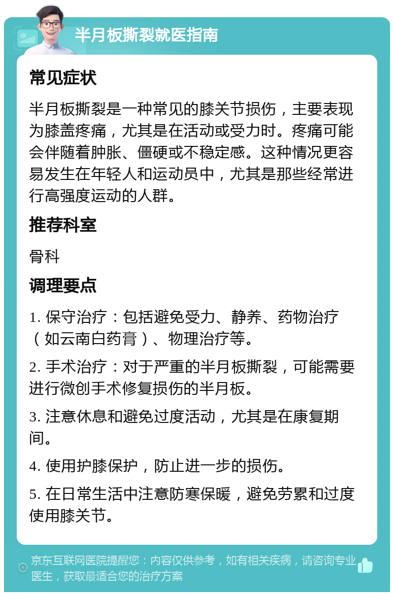 半月板撕裂就医指南 常见症状 半月板撕裂是一种常见的膝关节损伤，主要表现为膝盖疼痛，尤其是在活动或受力时。疼痛可能会伴随着肿胀、僵硬或不稳定感。这种情况更容易发生在年轻人和运动员中，尤其是那些经常进行高强度运动的人群。 推荐科室 骨科 调理要点 1. 保守治疗：包括避免受力、静养、药物治疗（如云南白药膏）、物理治疗等。 2. 手术治疗：对于严重的半月板撕裂，可能需要进行微创手术修复损伤的半月板。 3. 注意休息和避免过度活动，尤其是在康复期间。 4. 使用护膝保护，防止进一步的损伤。 5. 在日常生活中注意防寒保暖，避免劳累和过度使用膝关节。