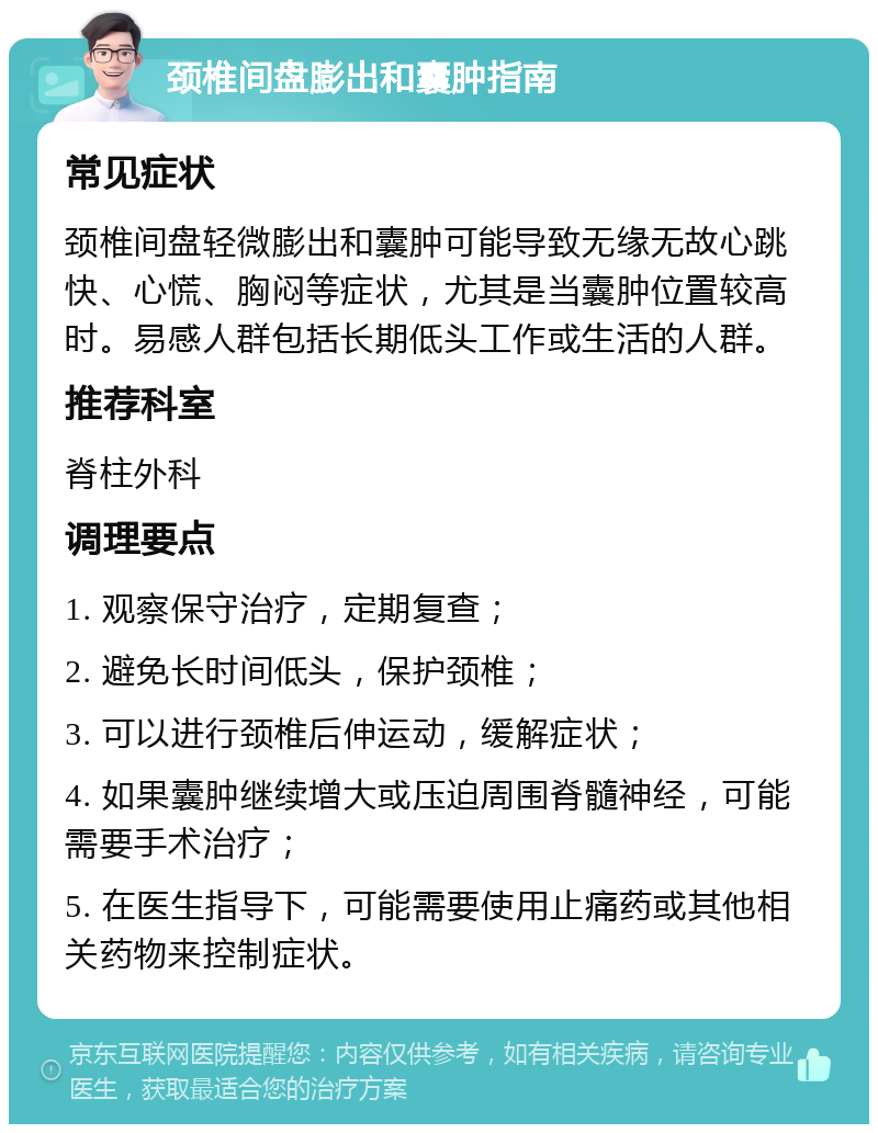 颈椎间盘膨出和囊肿指南 常见症状 颈椎间盘轻微膨出和囊肿可能导致无缘无故心跳快、心慌、胸闷等症状，尤其是当囊肿位置较高时。易感人群包括长期低头工作或生活的人群。 推荐科室 脊柱外科 调理要点 1. 观察保守治疗，定期复查； 2. 避免长时间低头，保护颈椎； 3. 可以进行颈椎后伸运动，缓解症状； 4. 如果囊肿继续增大或压迫周围脊髓神经，可能需要手术治疗； 5. 在医生指导下，可能需要使用止痛药或其他相关药物来控制症状。