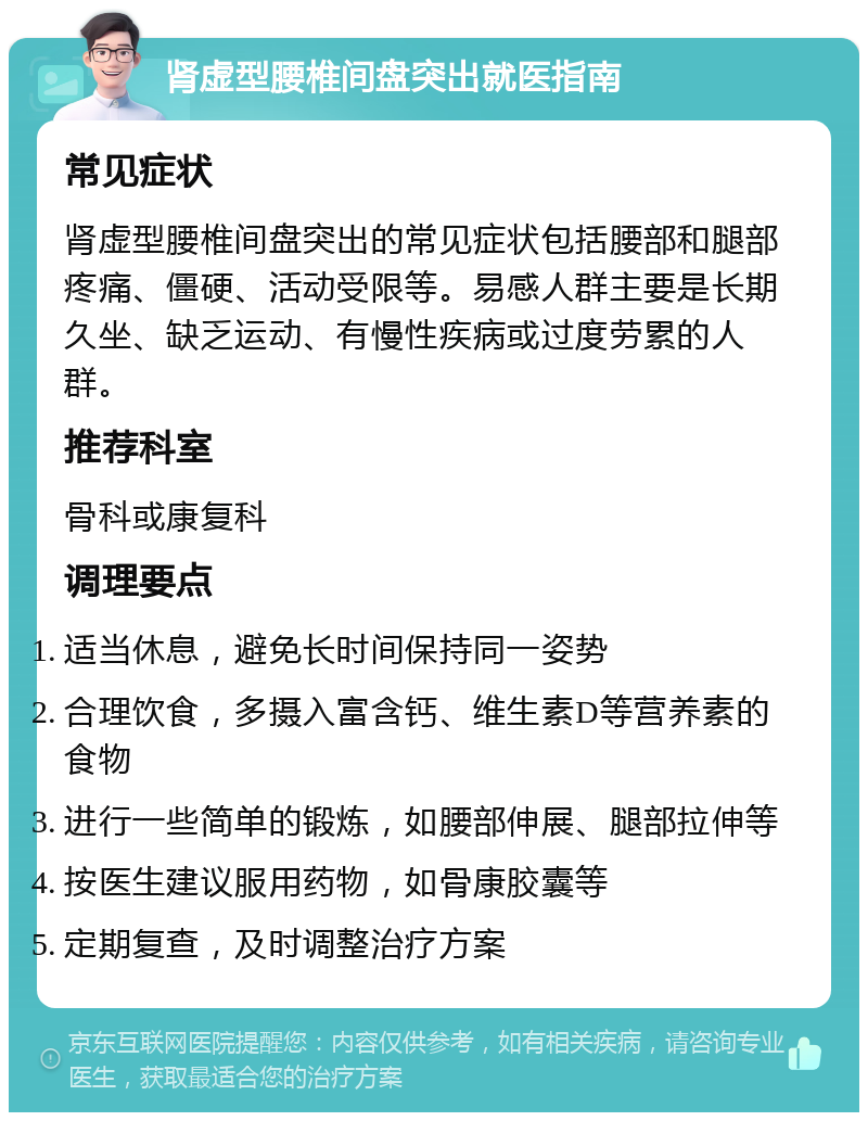 肾虚型腰椎间盘突出就医指南 常见症状 肾虚型腰椎间盘突出的常见症状包括腰部和腿部疼痛、僵硬、活动受限等。易感人群主要是长期久坐、缺乏运动、有慢性疾病或过度劳累的人群。 推荐科室 骨科或康复科 调理要点 适当休息，避免长时间保持同一姿势 合理饮食，多摄入富含钙、维生素D等营养素的食物 进行一些简单的锻炼，如腰部伸展、腿部拉伸等 按医生建议服用药物，如骨康胶囊等 定期复查，及时调整治疗方案