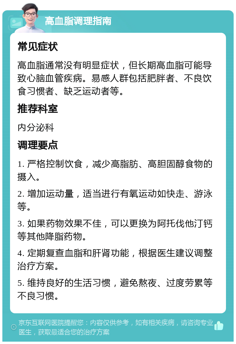 高血脂调理指南 常见症状 高血脂通常没有明显症状，但长期高血脂可能导致心脑血管疾病。易感人群包括肥胖者、不良饮食习惯者、缺乏运动者等。 推荐科室 内分泌科 调理要点 1. 严格控制饮食，减少高脂肪、高胆固醇食物的摄入。 2. 增加运动量，适当进行有氧运动如快走、游泳等。 3. 如果药物效果不佳，可以更换为阿托伐他汀钙等其他降脂药物。 4. 定期复查血脂和肝肾功能，根据医生建议调整治疗方案。 5. 维持良好的生活习惯，避免熬夜、过度劳累等不良习惯。