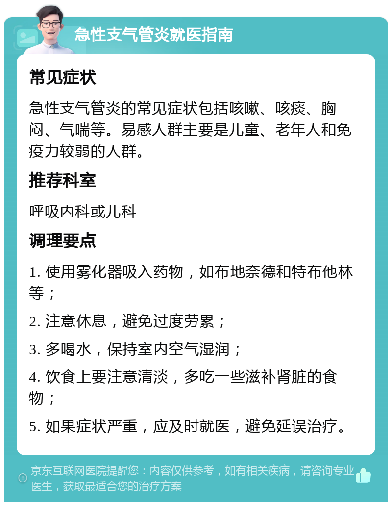 急性支气管炎就医指南 常见症状 急性支气管炎的常见症状包括咳嗽、咳痰、胸闷、气喘等。易感人群主要是儿童、老年人和免疫力较弱的人群。 推荐科室 呼吸内科或儿科 调理要点 1. 使用雾化器吸入药物，如布地奈德和特布他林等； 2. 注意休息，避免过度劳累； 3. 多喝水，保持室内空气湿润； 4. 饮食上要注意清淡，多吃一些滋补肾脏的食物； 5. 如果症状严重，应及时就医，避免延误治疗。