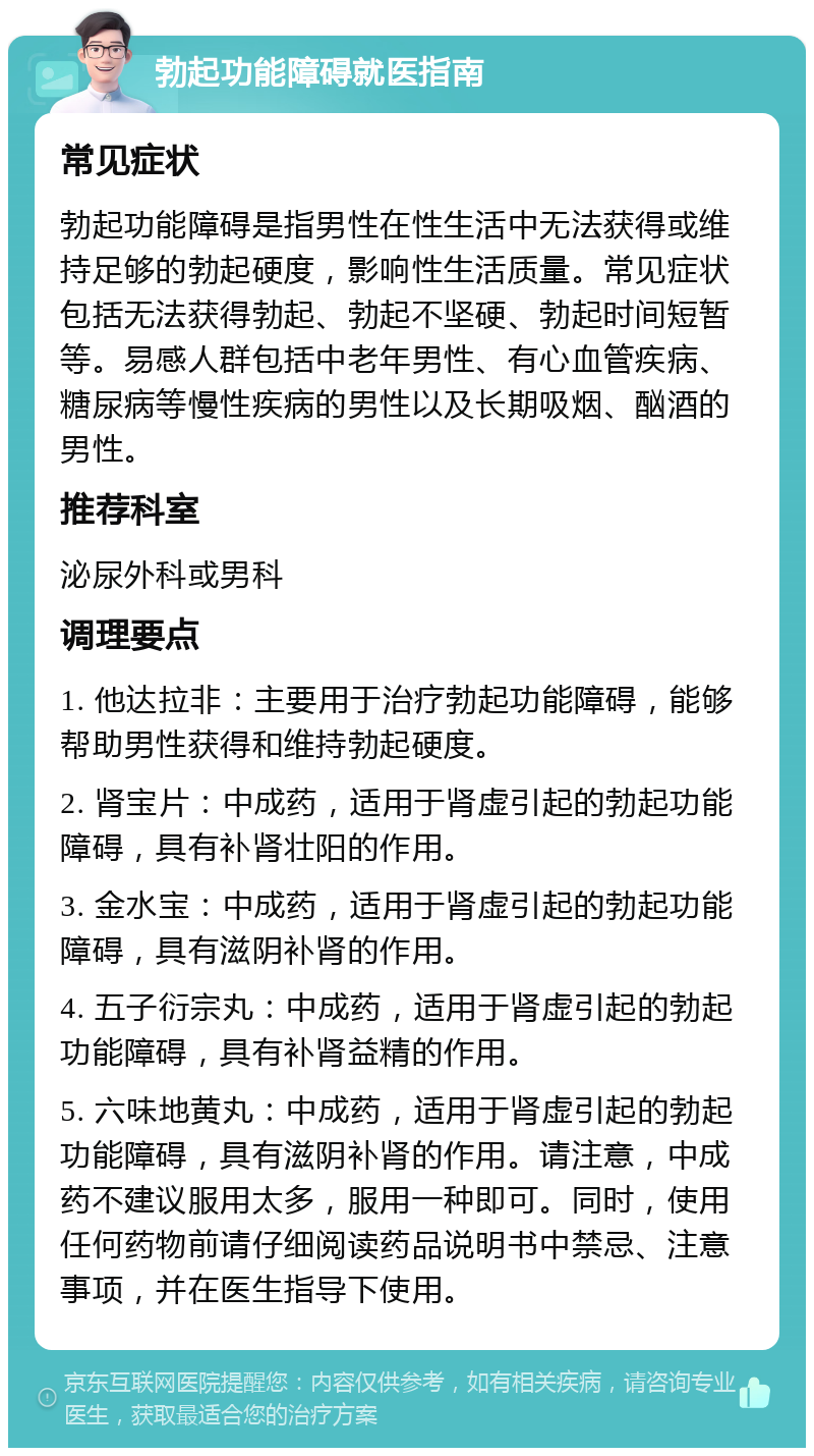 勃起功能障碍就医指南 常见症状 勃起功能障碍是指男性在性生活中无法获得或维持足够的勃起硬度，影响性生活质量。常见症状包括无法获得勃起、勃起不坚硬、勃起时间短暂等。易感人群包括中老年男性、有心血管疾病、糖尿病等慢性疾病的男性以及长期吸烟、酗酒的男性。 推荐科室 泌尿外科或男科 调理要点 1. 他达拉非：主要用于治疗勃起功能障碍，能够帮助男性获得和维持勃起硬度。 2. 肾宝片：中成药，适用于肾虚引起的勃起功能障碍，具有补肾壮阳的作用。 3. 金水宝：中成药，适用于肾虚引起的勃起功能障碍，具有滋阴补肾的作用。 4. 五子衍宗丸：中成药，适用于肾虚引起的勃起功能障碍，具有补肾益精的作用。 5. 六味地黄丸：中成药，适用于肾虚引起的勃起功能障碍，具有滋阴补肾的作用。请注意，中成药不建议服用太多，服用一种即可。同时，使用任何药物前请仔细阅读药品说明书中禁忌、注意事项，并在医生指导下使用。