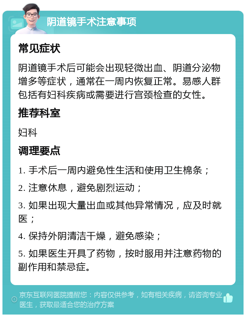 阴道镜手术注意事项 常见症状 阴道镜手术后可能会出现轻微出血、阴道分泌物增多等症状，通常在一周内恢复正常。易感人群包括有妇科疾病或需要进行宫颈检查的女性。 推荐科室 妇科 调理要点 1. 手术后一周内避免性生活和使用卫生棉条； 2. 注意休息，避免剧烈运动； 3. 如果出现大量出血或其他异常情况，应及时就医； 4. 保持外阴清洁干燥，避免感染； 5. 如果医生开具了药物，按时服用并注意药物的副作用和禁忌症。