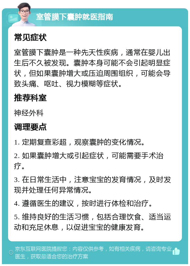 室管膜下囊肿就医指南 常见症状 室管膜下囊肿是一种先天性疾病，通常在婴儿出生后不久被发现。囊肿本身可能不会引起明显症状，但如果囊肿增大或压迫周围组织，可能会导致头痛、呕吐、视力模糊等症状。 推荐科室 神经外科 调理要点 1. 定期复查彩超，观察囊肿的变化情况。 2. 如果囊肿增大或引起症状，可能需要手术治疗。 3. 在日常生活中，注意宝宝的发育情况，及时发现并处理任何异常情况。 4. 遵循医生的建议，按时进行体检和治疗。 5. 维持良好的生活习惯，包括合理饮食、适当运动和充足休息，以促进宝宝的健康发育。