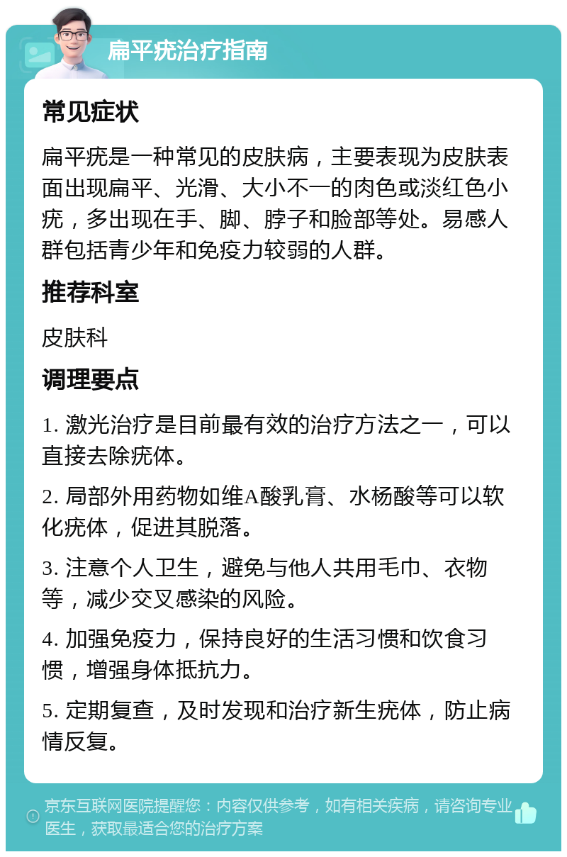 扁平疣治疗指南 常见症状 扁平疣是一种常见的皮肤病，主要表现为皮肤表面出现扁平、光滑、大小不一的肉色或淡红色小疣，多出现在手、脚、脖子和脸部等处。易感人群包括青少年和免疫力较弱的人群。 推荐科室 皮肤科 调理要点 1. 激光治疗是目前最有效的治疗方法之一，可以直接去除疣体。 2. 局部外用药物如维A酸乳膏、水杨酸等可以软化疣体，促进其脱落。 3. 注意个人卫生，避免与他人共用毛巾、衣物等，减少交叉感染的风险。 4. 加强免疫力，保持良好的生活习惯和饮食习惯，增强身体抵抗力。 5. 定期复查，及时发现和治疗新生疣体，防止病情反复。