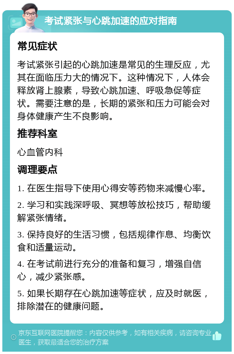 考试紧张与心跳加速的应对指南 常见症状 考试紧张引起的心跳加速是常见的生理反应，尤其在面临压力大的情况下。这种情况下，人体会释放肾上腺素，导致心跳加速、呼吸急促等症状。需要注意的是，长期的紧张和压力可能会对身体健康产生不良影响。 推荐科室 心血管内科 调理要点 1. 在医生指导下使用心得安等药物来减慢心率。 2. 学习和实践深呼吸、冥想等放松技巧，帮助缓解紧张情绪。 3. 保持良好的生活习惯，包括规律作息、均衡饮食和适量运动。 4. 在考试前进行充分的准备和复习，增强自信心，减少紧张感。 5. 如果长期存在心跳加速等症状，应及时就医，排除潜在的健康问题。