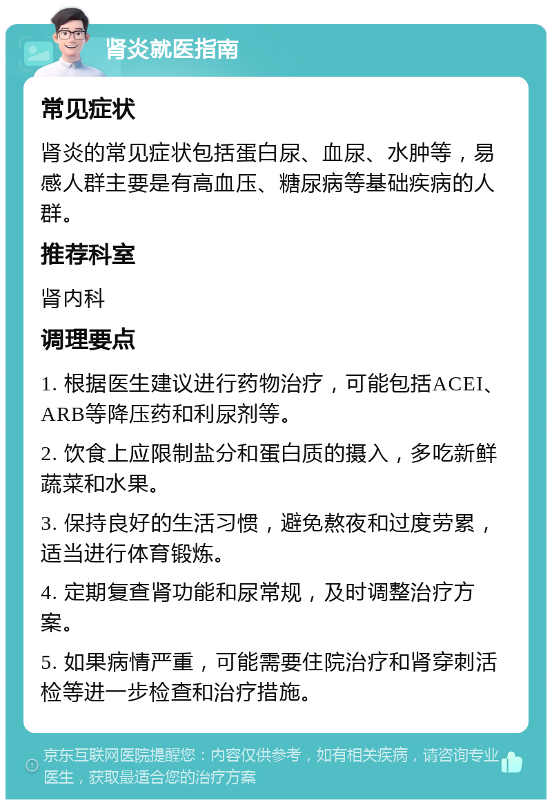 肾炎就医指南 常见症状 肾炎的常见症状包括蛋白尿、血尿、水肿等，易感人群主要是有高血压、糖尿病等基础疾病的人群。 推荐科室 肾内科 调理要点 1. 根据医生建议进行药物治疗，可能包括ACEI、ARB等降压药和利尿剂等。 2. 饮食上应限制盐分和蛋白质的摄入，多吃新鲜蔬菜和水果。 3. 保持良好的生活习惯，避免熬夜和过度劳累，适当进行体育锻炼。 4. 定期复查肾功能和尿常规，及时调整治疗方案。 5. 如果病情严重，可能需要住院治疗和肾穿刺活检等进一步检查和治疗措施。