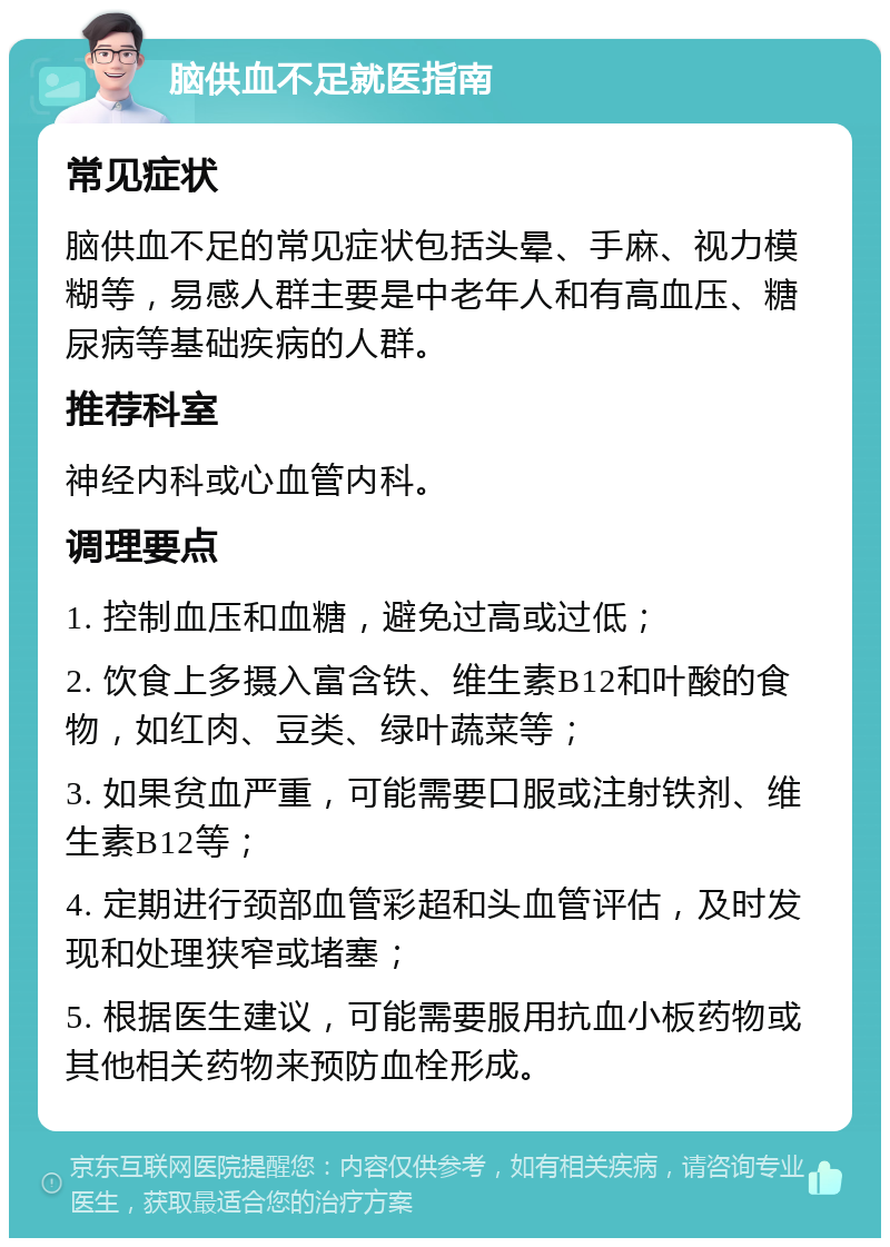 脑供血不足就医指南 常见症状 脑供血不足的常见症状包括头晕、手麻、视力模糊等，易感人群主要是中老年人和有高血压、糖尿病等基础疾病的人群。 推荐科室 神经内科或心血管内科。 调理要点 1. 控制血压和血糖，避免过高或过低； 2. 饮食上多摄入富含铁、维生素B12和叶酸的食物，如红肉、豆类、绿叶蔬菜等； 3. 如果贫血严重，可能需要口服或注射铁剂、维生素B12等； 4. 定期进行颈部血管彩超和头血管评估，及时发现和处理狭窄或堵塞； 5. 根据医生建议，可能需要服用抗血小板药物或其他相关药物来预防血栓形成。