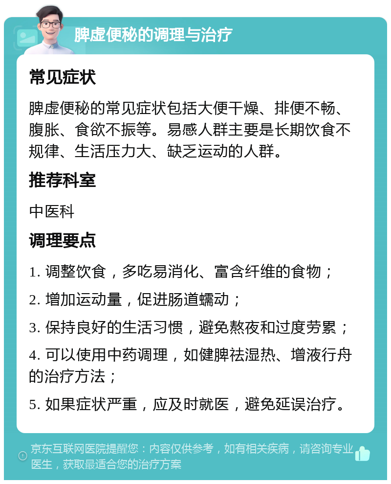 脾虚便秘的调理与治疗 常见症状 脾虚便秘的常见症状包括大便干燥、排便不畅、腹胀、食欲不振等。易感人群主要是长期饮食不规律、生活压力大、缺乏运动的人群。 推荐科室 中医科 调理要点 1. 调整饮食，多吃易消化、富含纤维的食物； 2. 增加运动量，促进肠道蠕动； 3. 保持良好的生活习惯，避免熬夜和过度劳累； 4. 可以使用中药调理，如健脾祛湿热、增液行舟的治疗方法； 5. 如果症状严重，应及时就医，避免延误治疗。