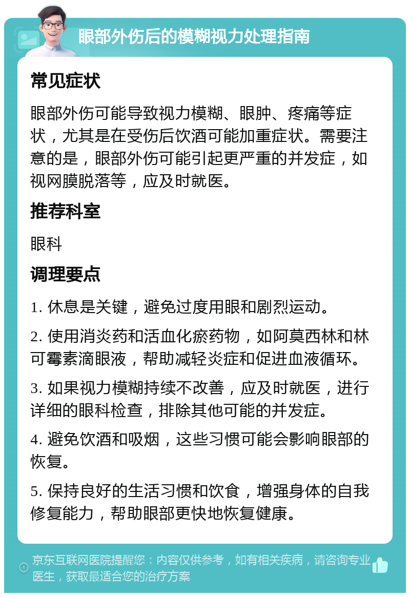 眼部外伤后的模糊视力处理指南 常见症状 眼部外伤可能导致视力模糊、眼肿、疼痛等症状，尤其是在受伤后饮酒可能加重症状。需要注意的是，眼部外伤可能引起更严重的并发症，如视网膜脱落等，应及时就医。 推荐科室 眼科 调理要点 1. 休息是关键，避免过度用眼和剧烈运动。 2. 使用消炎药和活血化瘀药物，如阿莫西林和林可霉素滴眼液，帮助减轻炎症和促进血液循环。 3. 如果视力模糊持续不改善，应及时就医，进行详细的眼科检查，排除其他可能的并发症。 4. 避免饮酒和吸烟，这些习惯可能会影响眼部的恢复。 5. 保持良好的生活习惯和饮食，增强身体的自我修复能力，帮助眼部更快地恢复健康。