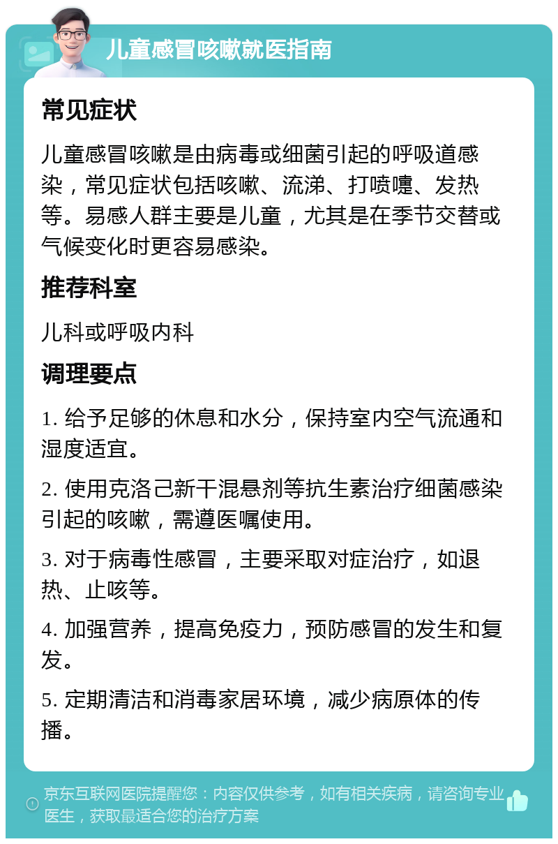 儿童感冒咳嗽就医指南 常见症状 儿童感冒咳嗽是由病毒或细菌引起的呼吸道感染，常见症状包括咳嗽、流涕、打喷嚏、发热等。易感人群主要是儿童，尤其是在季节交替或气候变化时更容易感染。 推荐科室 儿科或呼吸内科 调理要点 1. 给予足够的休息和水分，保持室内空气流通和湿度适宜。 2. 使用克洛己新干混悬剂等抗生素治疗细菌感染引起的咳嗽，需遵医嘱使用。 3. 对于病毒性感冒，主要采取对症治疗，如退热、止咳等。 4. 加强营养，提高免疫力，预防感冒的发生和复发。 5. 定期清洁和消毒家居环境，减少病原体的传播。