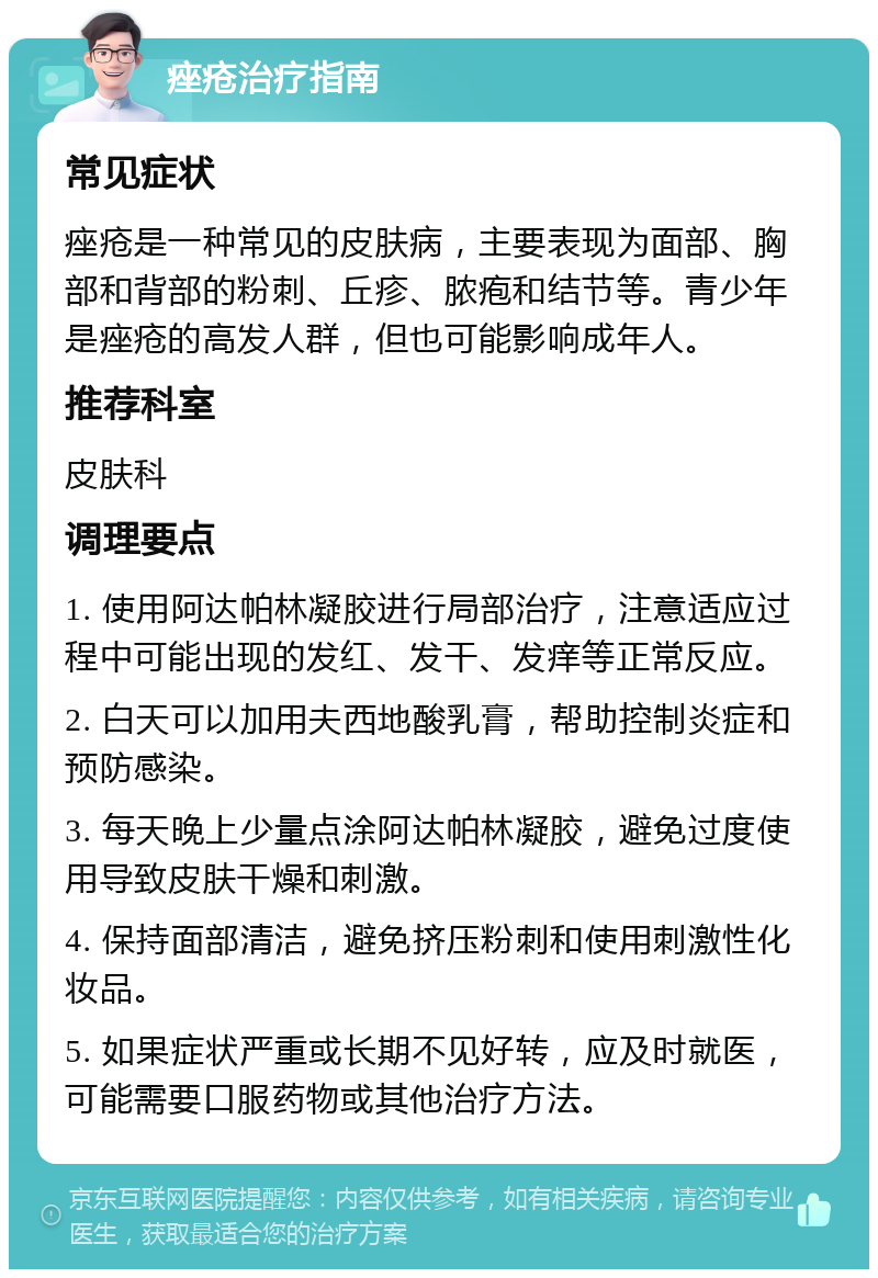 痤疮治疗指南 常见症状 痤疮是一种常见的皮肤病，主要表现为面部、胸部和背部的粉刺、丘疹、脓疱和结节等。青少年是痤疮的高发人群，但也可能影响成年人。 推荐科室 皮肤科 调理要点 1. 使用阿达帕林凝胶进行局部治疗，注意适应过程中可能出现的发红、发干、发痒等正常反应。 2. 白天可以加用夫西地酸乳膏，帮助控制炎症和预防感染。 3. 每天晚上少量点涂阿达帕林凝胶，避免过度使用导致皮肤干燥和刺激。 4. 保持面部清洁，避免挤压粉刺和使用刺激性化妆品。 5. 如果症状严重或长期不见好转，应及时就医，可能需要口服药物或其他治疗方法。