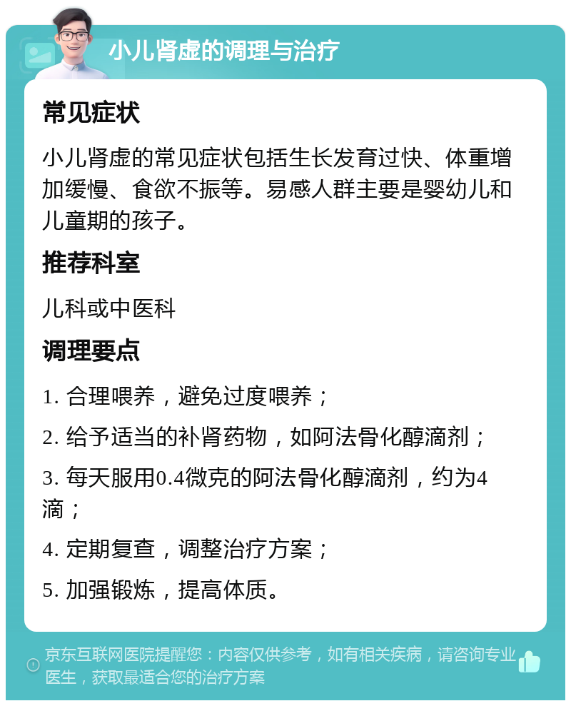 小儿肾虚的调理与治疗 常见症状 小儿肾虚的常见症状包括生长发育过快、体重增加缓慢、食欲不振等。易感人群主要是婴幼儿和儿童期的孩子。 推荐科室 儿科或中医科 调理要点 1. 合理喂养，避免过度喂养； 2. 给予适当的补肾药物，如阿法骨化醇滴剂； 3. 每天服用0.4微克的阿法骨化醇滴剂，约为4滴； 4. 定期复查，调整治疗方案； 5. 加强锻炼，提高体质。