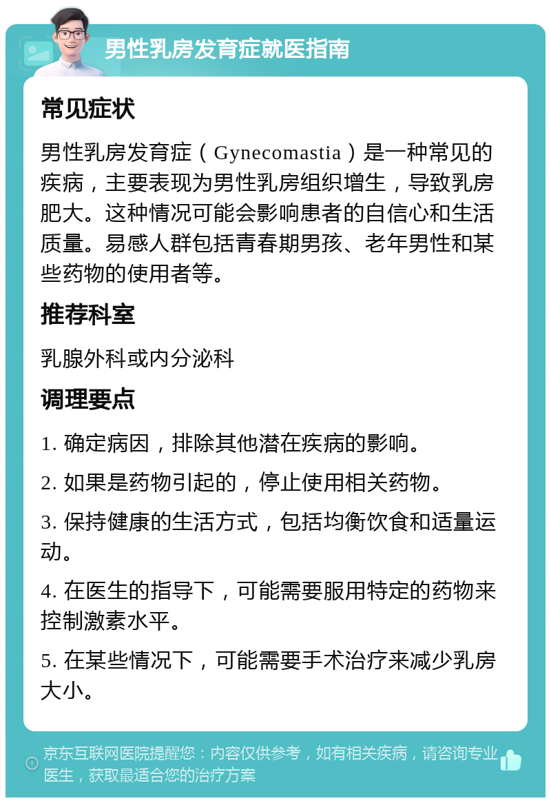 男性乳房发育症就医指南 常见症状 男性乳房发育症（Gynecomastia）是一种常见的疾病，主要表现为男性乳房组织增生，导致乳房肥大。这种情况可能会影响患者的自信心和生活质量。易感人群包括青春期男孩、老年男性和某些药物的使用者等。 推荐科室 乳腺外科或内分泌科 调理要点 1. 确定病因，排除其他潜在疾病的影响。 2. 如果是药物引起的，停止使用相关药物。 3. 保持健康的生活方式，包括均衡饮食和适量运动。 4. 在医生的指导下，可能需要服用特定的药物来控制激素水平。 5. 在某些情况下，可能需要手术治疗来减少乳房大小。