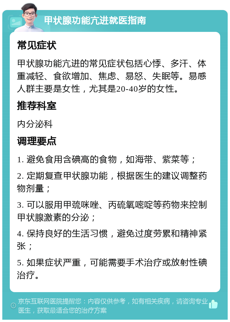 甲状腺功能亢进就医指南 常见症状 甲状腺功能亢进的常见症状包括心悸、多汗、体重减轻、食欲增加、焦虑、易怒、失眠等。易感人群主要是女性，尤其是20-40岁的女性。 推荐科室 内分泌科 调理要点 1. 避免食用含碘高的食物，如海带、紫菜等； 2. 定期复查甲状腺功能，根据医生的建议调整药物剂量； 3. 可以服用甲巯咪唑、丙硫氧嘧啶等药物来控制甲状腺激素的分泌； 4. 保持良好的生活习惯，避免过度劳累和精神紧张； 5. 如果症状严重，可能需要手术治疗或放射性碘治疗。