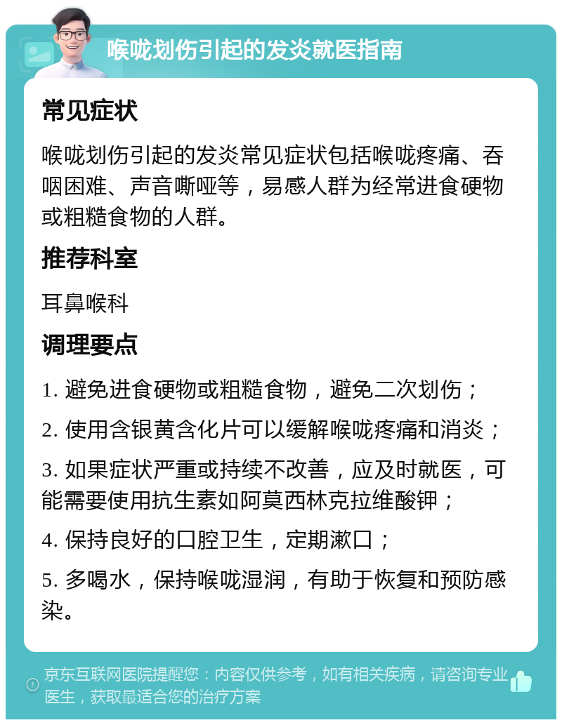 喉咙划伤引起的发炎就医指南 常见症状 喉咙划伤引起的发炎常见症状包括喉咙疼痛、吞咽困难、声音嘶哑等，易感人群为经常进食硬物或粗糙食物的人群。 推荐科室 耳鼻喉科 调理要点 1. 避免进食硬物或粗糙食物，避免二次划伤； 2. 使用含银黄含化片可以缓解喉咙疼痛和消炎； 3. 如果症状严重或持续不改善，应及时就医，可能需要使用抗生素如阿莫西林克拉维酸钾； 4. 保持良好的口腔卫生，定期漱口； 5. 多喝水，保持喉咙湿润，有助于恢复和预防感染。