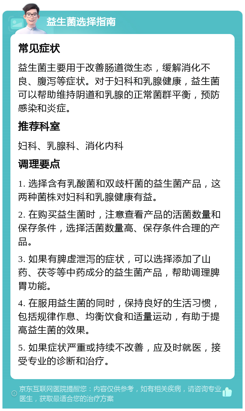 益生菌选择指南 常见症状 益生菌主要用于改善肠道微生态，缓解消化不良、腹泻等症状。对于妇科和乳腺健康，益生菌可以帮助维持阴道和乳腺的正常菌群平衡，预防感染和炎症。 推荐科室 妇科、乳腺科、消化内科 调理要点 1. 选择含有乳酸菌和双歧杆菌的益生菌产品，这两种菌株对妇科和乳腺健康有益。 2. 在购买益生菌时，注意查看产品的活菌数量和保存条件，选择活菌数量高、保存条件合理的产品。 3. 如果有脾虚泄泻的症状，可以选择添加了山药、茯苓等中药成分的益生菌产品，帮助调理脾胃功能。 4. 在服用益生菌的同时，保持良好的生活习惯，包括规律作息、均衡饮食和适量运动，有助于提高益生菌的效果。 5. 如果症状严重或持续不改善，应及时就医，接受专业的诊断和治疗。