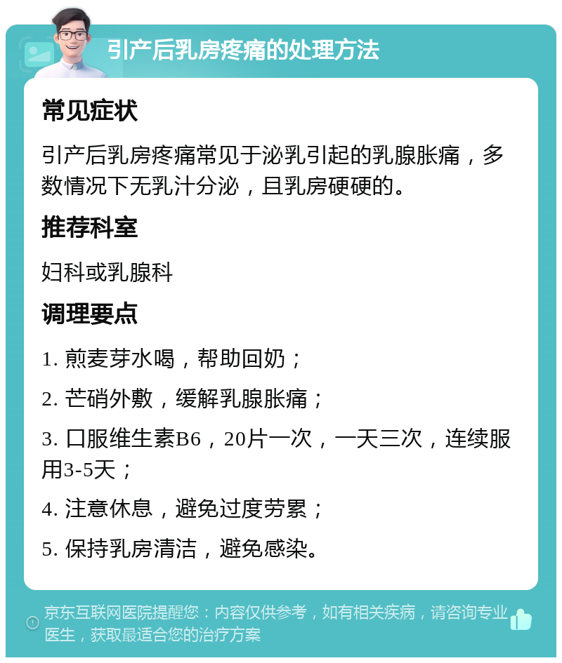 引产后乳房疼痛的处理方法 常见症状 引产后乳房疼痛常见于泌乳引起的乳腺胀痛，多数情况下无乳汁分泌，且乳房硬硬的。 推荐科室 妇科或乳腺科 调理要点 1. 煎麦芽水喝，帮助回奶； 2. 芒硝外敷，缓解乳腺胀痛； 3. 口服维生素B6，20片一次，一天三次，连续服用3-5天； 4. 注意休息，避免过度劳累； 5. 保持乳房清洁，避免感染。