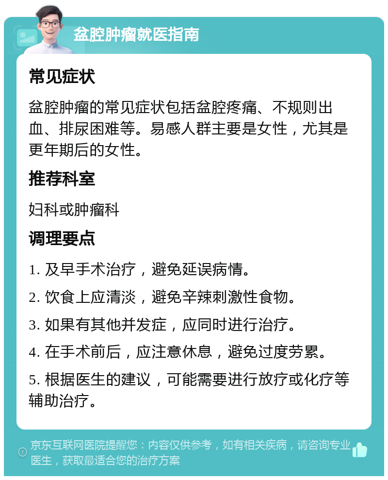 盆腔肿瘤就医指南 常见症状 盆腔肿瘤的常见症状包括盆腔疼痛、不规则出血、排尿困难等。易感人群主要是女性，尤其是更年期后的女性。 推荐科室 妇科或肿瘤科 调理要点 1. 及早手术治疗，避免延误病情。 2. 饮食上应清淡，避免辛辣刺激性食物。 3. 如果有其他并发症，应同时进行治疗。 4. 在手术前后，应注意休息，避免过度劳累。 5. 根据医生的建议，可能需要进行放疗或化疗等辅助治疗。