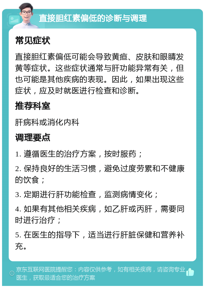 直接胆红素偏低的诊断与调理 常见症状 直接胆红素偏低可能会导致黄疸、皮肤和眼睛发黄等症状。这些症状通常与肝功能异常有关，但也可能是其他疾病的表现。因此，如果出现这些症状，应及时就医进行检查和诊断。 推荐科室 肝病科或消化内科 调理要点 1. 遵循医生的治疗方案，按时服药； 2. 保持良好的生活习惯，避免过度劳累和不健康的饮食； 3. 定期进行肝功能检查，监测病情变化； 4. 如果有其他相关疾病，如乙肝或丙肝，需要同时进行治疗； 5. 在医生的指导下，适当进行肝脏保健和营养补充。