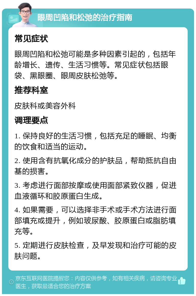 眼周凹陷和松弛的治疗指南 常见症状 眼周凹陷和松弛可能是多种因素引起的，包括年龄增长、遗传、生活习惯等。常见症状包括眼袋、黑眼圈、眼周皮肤松弛等。 推荐科室 皮肤科或美容外科 调理要点 1. 保持良好的生活习惯，包括充足的睡眠、均衡的饮食和适当的运动。 2. 使用含有抗氧化成分的护肤品，帮助抵抗自由基的损害。 3. 考虑进行面部按摩或使用面部紧致仪器，促进血液循环和胶原蛋白生成。 4. 如果需要，可以选择非手术或手术方法进行面部填充或提升，例如玻尿酸、胶原蛋白或脂肪填充等。 5. 定期进行皮肤检查，及早发现和治疗可能的皮肤问题。