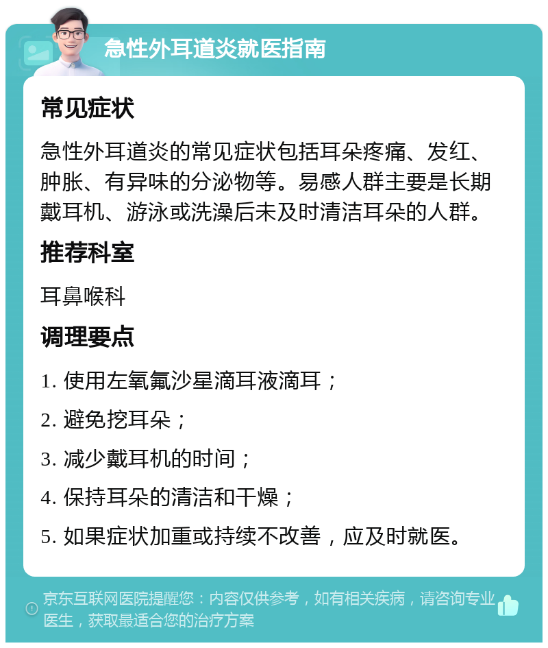 急性外耳道炎就医指南 常见症状 急性外耳道炎的常见症状包括耳朵疼痛、发红、肿胀、有异味的分泌物等。易感人群主要是长期戴耳机、游泳或洗澡后未及时清洁耳朵的人群。 推荐科室 耳鼻喉科 调理要点 1. 使用左氧氟沙星滴耳液滴耳； 2. 避免挖耳朵； 3. 减少戴耳机的时间； 4. 保持耳朵的清洁和干燥； 5. 如果症状加重或持续不改善，应及时就医。