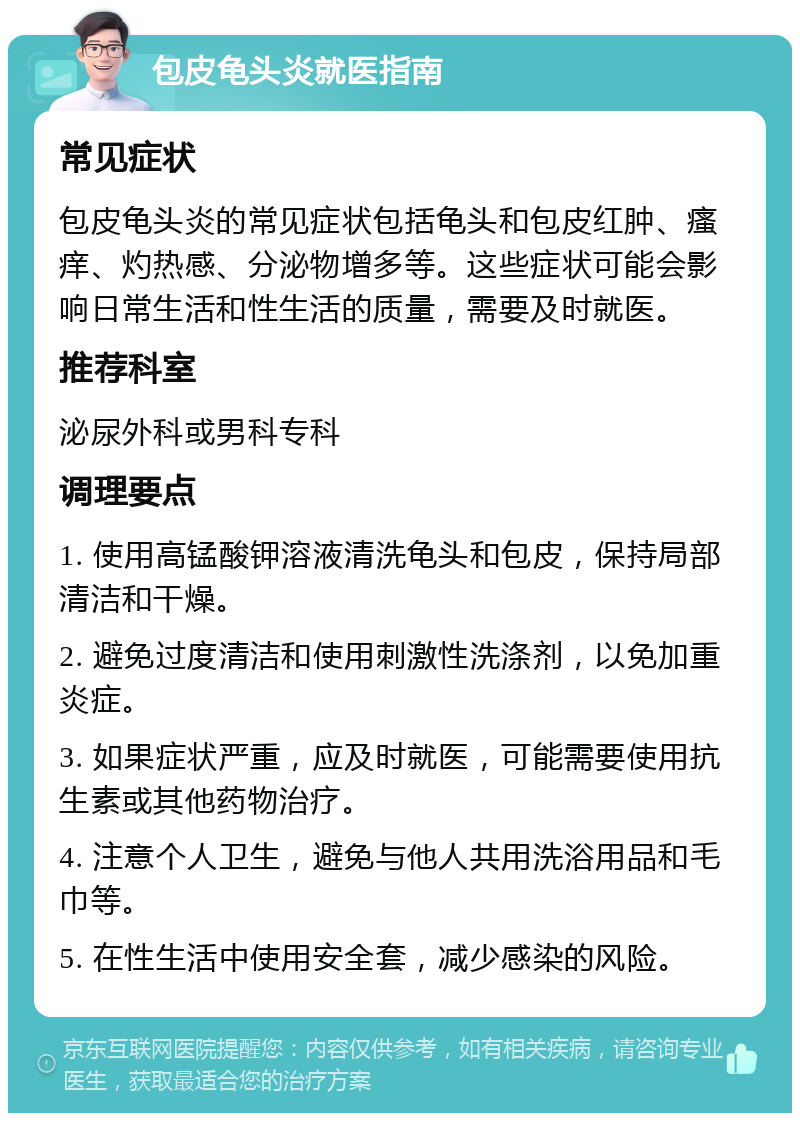 包皮龟头炎就医指南 常见症状 包皮龟头炎的常见症状包括龟头和包皮红肿、瘙痒、灼热感、分泌物增多等。这些症状可能会影响日常生活和性生活的质量，需要及时就医。 推荐科室 泌尿外科或男科专科 调理要点 1. 使用高锰酸钾溶液清洗龟头和包皮，保持局部清洁和干燥。 2. 避免过度清洁和使用刺激性洗涤剂，以免加重炎症。 3. 如果症状严重，应及时就医，可能需要使用抗生素或其他药物治疗。 4. 注意个人卫生，避免与他人共用洗浴用品和毛巾等。 5. 在性生活中使用安全套，减少感染的风险。