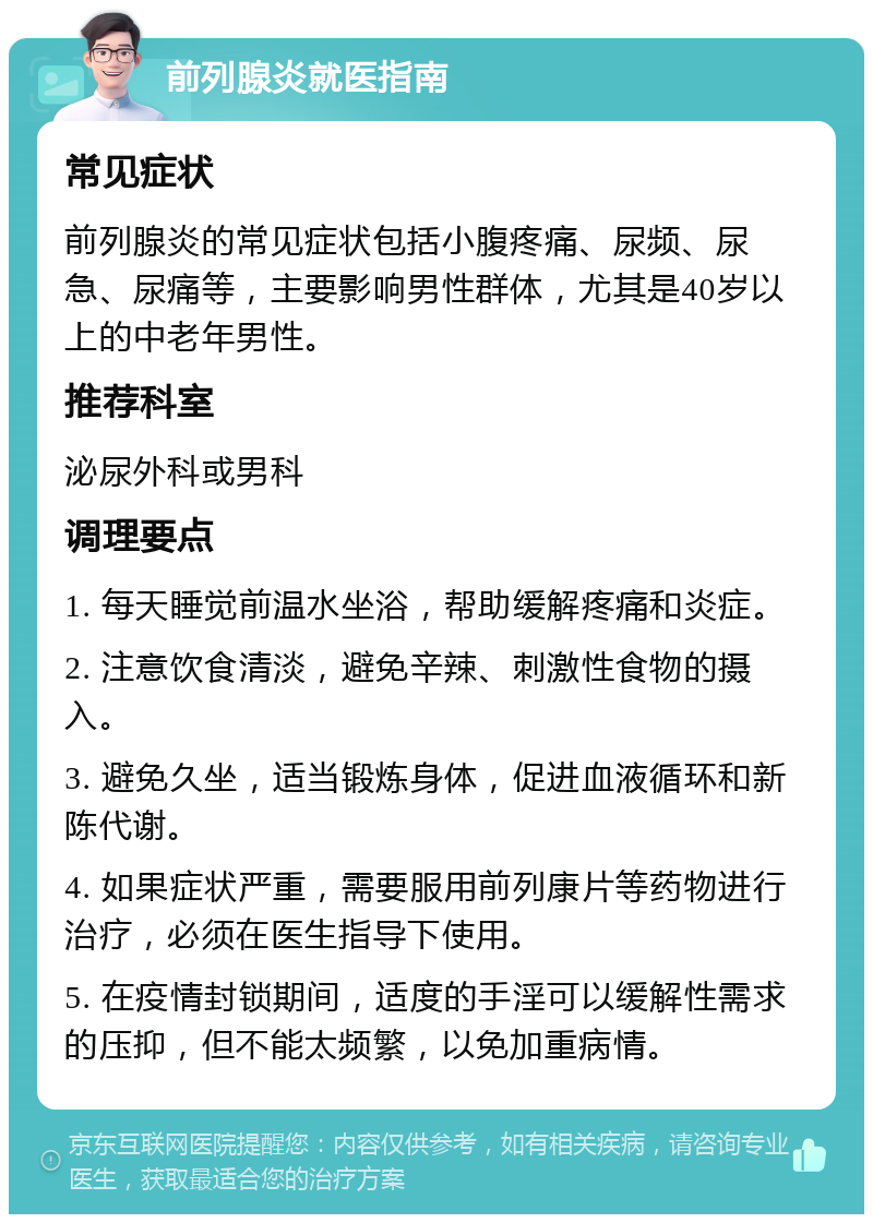 前列腺炎就医指南 常见症状 前列腺炎的常见症状包括小腹疼痛、尿频、尿急、尿痛等，主要影响男性群体，尤其是40岁以上的中老年男性。 推荐科室 泌尿外科或男科 调理要点 1. 每天睡觉前温水坐浴，帮助缓解疼痛和炎症。 2. 注意饮食清淡，避免辛辣、刺激性食物的摄入。 3. 避免久坐，适当锻炼身体，促进血液循环和新陈代谢。 4. 如果症状严重，需要服用前列康片等药物进行治疗，必须在医生指导下使用。 5. 在疫情封锁期间，适度的手淫可以缓解性需求的压抑，但不能太频繁，以免加重病情。