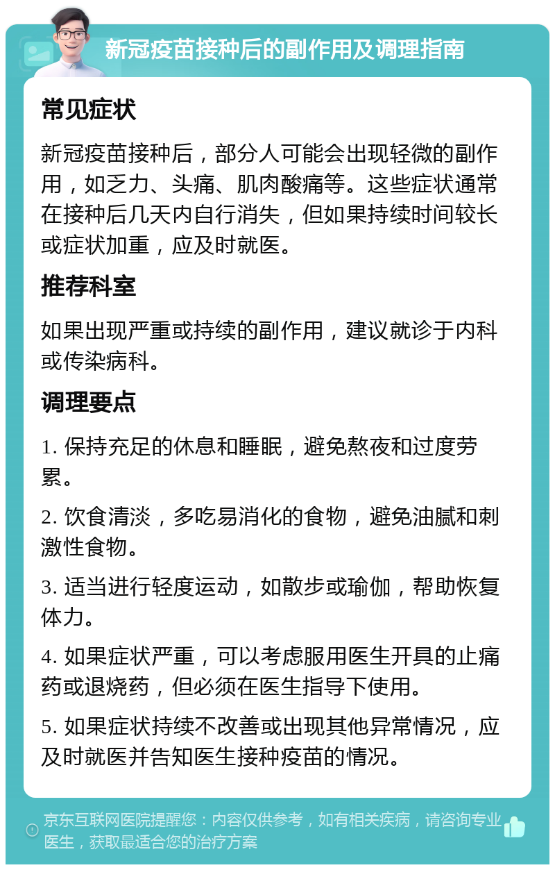 新冠疫苗接种后的副作用及调理指南 常见症状 新冠疫苗接种后，部分人可能会出现轻微的副作用，如乏力、头痛、肌肉酸痛等。这些症状通常在接种后几天内自行消失，但如果持续时间较长或症状加重，应及时就医。 推荐科室 如果出现严重或持续的副作用，建议就诊于内科或传染病科。 调理要点 1. 保持充足的休息和睡眠，避免熬夜和过度劳累。 2. 饮食清淡，多吃易消化的食物，避免油腻和刺激性食物。 3. 适当进行轻度运动，如散步或瑜伽，帮助恢复体力。 4. 如果症状严重，可以考虑服用医生开具的止痛药或退烧药，但必须在医生指导下使用。 5. 如果症状持续不改善或出现其他异常情况，应及时就医并告知医生接种疫苗的情况。