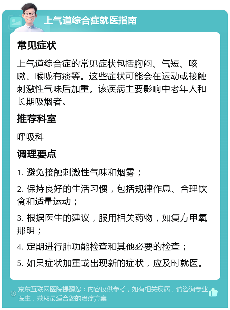 上气道综合症就医指南 常见症状 上气道综合症的常见症状包括胸闷、气短、咳嗽、喉咙有痰等。这些症状可能会在运动或接触刺激性气味后加重。该疾病主要影响中老年人和长期吸烟者。 推荐科室 呼吸科 调理要点 1. 避免接触刺激性气味和烟雾； 2. 保持良好的生活习惯，包括规律作息、合理饮食和适量运动； 3. 根据医生的建议，服用相关药物，如复方甲氧那明； 4. 定期进行肺功能检查和其他必要的检查； 5. 如果症状加重或出现新的症状，应及时就医。