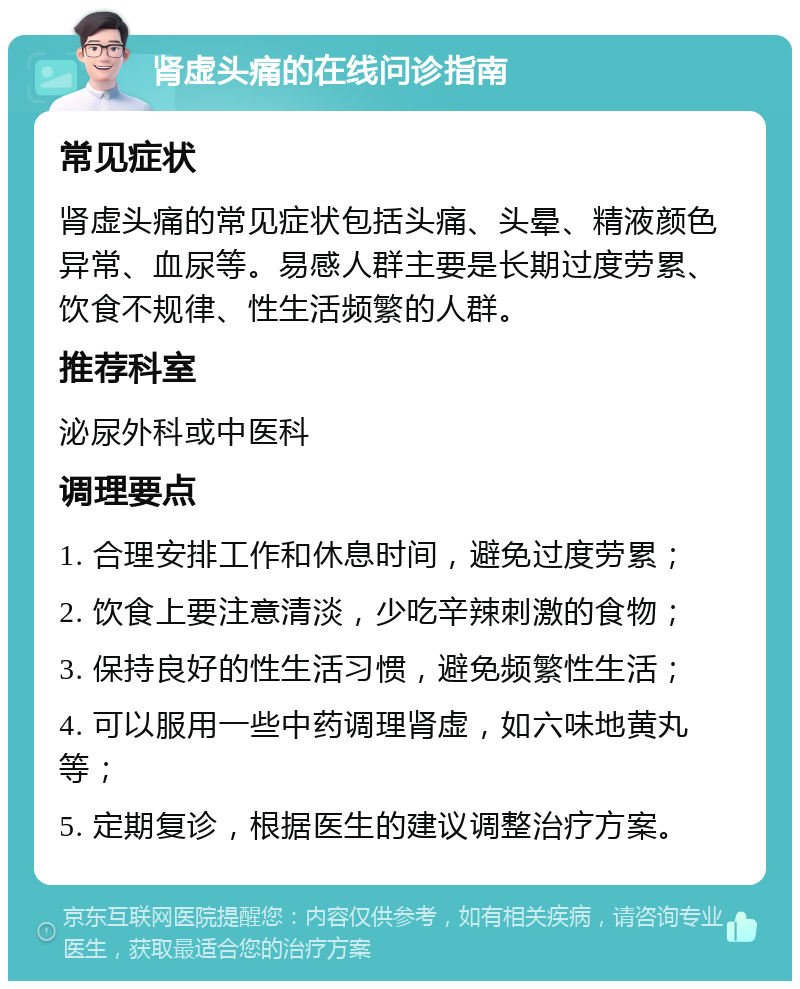 肾虚头痛的在线问诊指南 常见症状 肾虚头痛的常见症状包括头痛、头晕、精液颜色异常、血尿等。易感人群主要是长期过度劳累、饮食不规律、性生活频繁的人群。 推荐科室 泌尿外科或中医科 调理要点 1. 合理安排工作和休息时间，避免过度劳累； 2. 饮食上要注意清淡，少吃辛辣刺激的食物； 3. 保持良好的性生活习惯，避免频繁性生活； 4. 可以服用一些中药调理肾虚，如六味地黄丸等； 5. 定期复诊，根据医生的建议调整治疗方案。