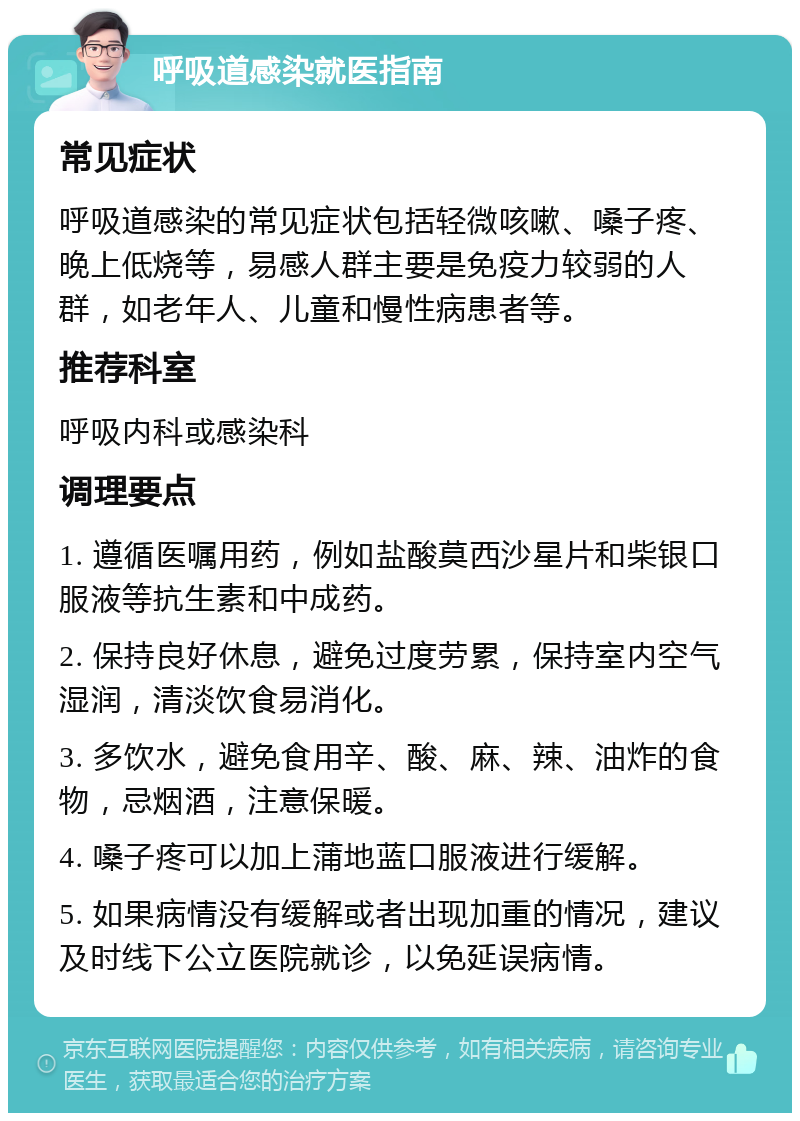 呼吸道感染就医指南 常见症状 呼吸道感染的常见症状包括轻微咳嗽、嗓子疼、晚上低烧等，易感人群主要是免疫力较弱的人群，如老年人、儿童和慢性病患者等。 推荐科室 呼吸内科或感染科 调理要点 1. 遵循医嘱用药，例如盐酸莫西沙星片和柴银口服液等抗生素和中成药。 2. 保持良好休息，避免过度劳累，保持室内空气湿润，清淡饮食易消化。 3. 多饮水，避免食用辛、酸、麻、辣、油炸的食物，忌烟酒，注意保暖。 4. 嗓子疼可以加上蒲地蓝口服液进行缓解。 5. 如果病情没有缓解或者出现加重的情况，建议及时线下公立医院就诊，以免延误病情。