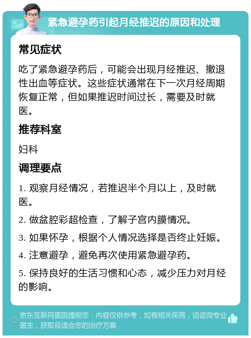 紧急避孕药引起月经推迟的原因和处理 常见症状 吃了紧急避孕药后，可能会出现月经推迟、撤退性出血等症状。这些症状通常在下一次月经周期恢复正常，但如果推迟时间过长，需要及时就医。 推荐科室 妇科 调理要点 1. 观察月经情况，若推迟半个月以上，及时就医。 2. 做盆腔彩超检查，了解子宫内膜情况。 3. 如果怀孕，根据个人情况选择是否终止妊娠。 4. 注意避孕，避免再次使用紧急避孕药。 5. 保持良好的生活习惯和心态，减少压力对月经的影响。