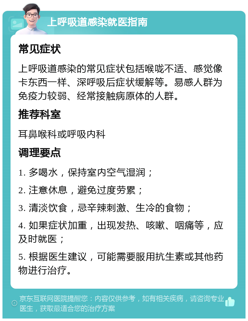 上呼吸道感染就医指南 常见症状 上呼吸道感染的常见症状包括喉咙不适、感觉像卡东西一样、深呼吸后症状缓解等。易感人群为免疫力较弱、经常接触病原体的人群。 推荐科室 耳鼻喉科或呼吸内科 调理要点 1. 多喝水，保持室内空气湿润； 2. 注意休息，避免过度劳累； 3. 清淡饮食，忌辛辣刺激、生冷的食物； 4. 如果症状加重，出现发热、咳嗽、咽痛等，应及时就医； 5. 根据医生建议，可能需要服用抗生素或其他药物进行治疗。