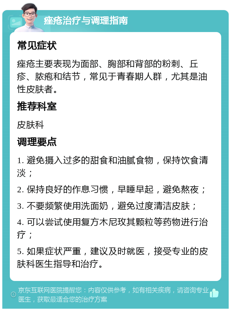 痤疮治疗与调理指南 常见症状 痤疮主要表现为面部、胸部和背部的粉刺、丘疹、脓疱和结节，常见于青春期人群，尤其是油性皮肤者。 推荐科室 皮肤科 调理要点 1. 避免摄入过多的甜食和油腻食物，保持饮食清淡； 2. 保持良好的作息习惯，早睡早起，避免熬夜； 3. 不要频繁使用洗面奶，避免过度清洁皮肤； 4. 可以尝试使用复方木尼玫其颗粒等药物进行治疗； 5. 如果症状严重，建议及时就医，接受专业的皮肤科医生指导和治疗。