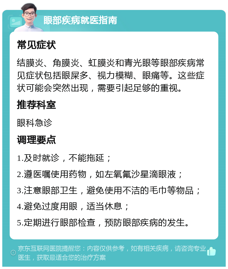 眼部疾病就医指南 常见症状 结膜炎、角膜炎、虹膜炎和青光眼等眼部疾病常见症状包括眼屎多、视力模糊、眼痛等。这些症状可能会突然出现，需要引起足够的重视。 推荐科室 眼科急诊 调理要点 1.及时就诊，不能拖延； 2.遵医嘱使用药物，如左氧氟沙星滴眼液； 3.注意眼部卫生，避免使用不洁的毛巾等物品； 4.避免过度用眼，适当休息； 5.定期进行眼部检查，预防眼部疾病的发生。