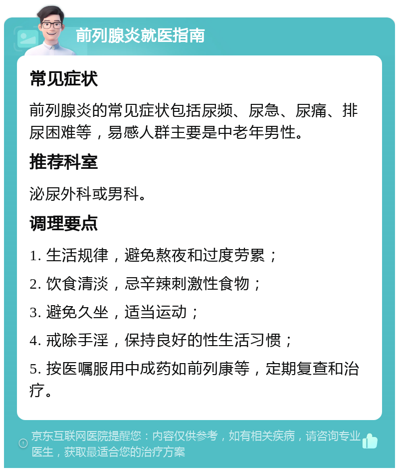 前列腺炎就医指南 常见症状 前列腺炎的常见症状包括尿频、尿急、尿痛、排尿困难等，易感人群主要是中老年男性。 推荐科室 泌尿外科或男科。 调理要点 1. 生活规律，避免熬夜和过度劳累； 2. 饮食清淡，忌辛辣刺激性食物； 3. 避免久坐，适当运动； 4. 戒除手淫，保持良好的性生活习惯； 5. 按医嘱服用中成药如前列康等，定期复查和治疗。