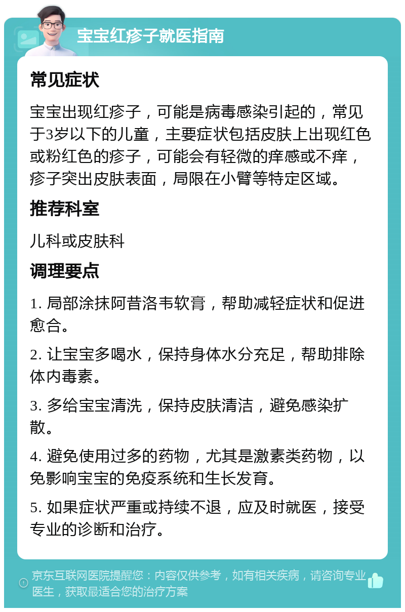 宝宝红疹子就医指南 常见症状 宝宝出现红疹子，可能是病毒感染引起的，常见于3岁以下的儿童，主要症状包括皮肤上出现红色或粉红色的疹子，可能会有轻微的痒感或不痒，疹子突出皮肤表面，局限在小臂等特定区域。 推荐科室 儿科或皮肤科 调理要点 1. 局部涂抹阿昔洛韦软膏，帮助减轻症状和促进愈合。 2. 让宝宝多喝水，保持身体水分充足，帮助排除体内毒素。 3. 多给宝宝清洗，保持皮肤清洁，避免感染扩散。 4. 避免使用过多的药物，尤其是激素类药物，以免影响宝宝的免疫系统和生长发育。 5. 如果症状严重或持续不退，应及时就医，接受专业的诊断和治疗。