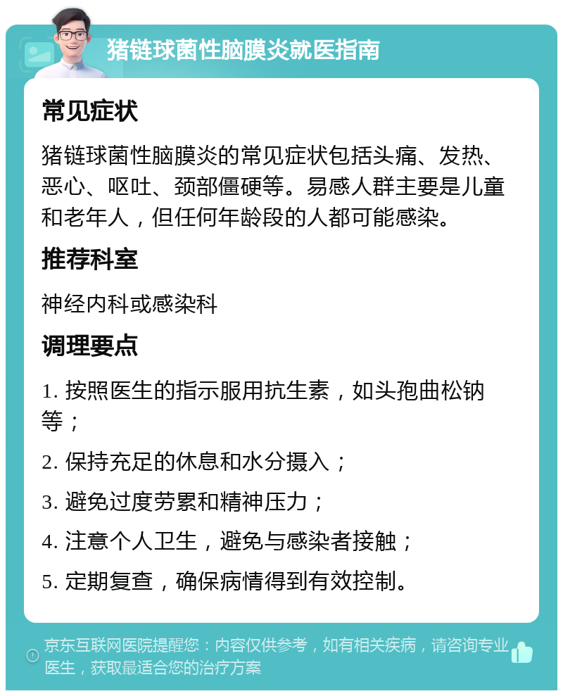 猪链球菌性脑膜炎就医指南 常见症状 猪链球菌性脑膜炎的常见症状包括头痛、发热、恶心、呕吐、颈部僵硬等。易感人群主要是儿童和老年人，但任何年龄段的人都可能感染。 推荐科室 神经内科或感染科 调理要点 1. 按照医生的指示服用抗生素，如头孢曲松钠等； 2. 保持充足的休息和水分摄入； 3. 避免过度劳累和精神压力； 4. 注意个人卫生，避免与感染者接触； 5. 定期复查，确保病情得到有效控制。